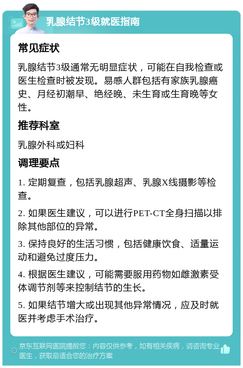 乳腺结节3级就医指南 常见症状 乳腺结节3级通常无明显症状，可能在自我检查或医生检查时被发现。易感人群包括有家族乳腺癌史、月经初潮早、绝经晚、未生育或生育晚等女性。 推荐科室 乳腺外科或妇科 调理要点 1. 定期复查，包括乳腺超声、乳腺X线摄影等检查。 2. 如果医生建议，可以进行PET-CT全身扫描以排除其他部位的异常。 3. 保持良好的生活习惯，包括健康饮食、适量运动和避免过度压力。 4. 根据医生建议，可能需要服用药物如雌激素受体调节剂等来控制结节的生长。 5. 如果结节增大或出现其他异常情况，应及时就医并考虑手术治疗。