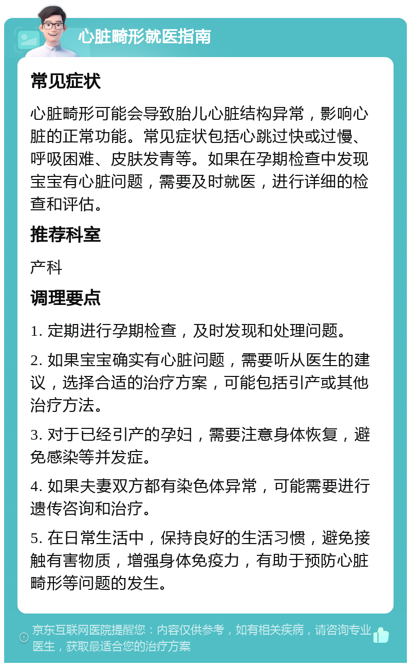 心脏畸形就医指南 常见症状 心脏畸形可能会导致胎儿心脏结构异常，影响心脏的正常功能。常见症状包括心跳过快或过慢、呼吸困难、皮肤发青等。如果在孕期检查中发现宝宝有心脏问题，需要及时就医，进行详细的检查和评估。 推荐科室 产科 调理要点 1. 定期进行孕期检查，及时发现和处理问题。 2. 如果宝宝确实有心脏问题，需要听从医生的建议，选择合适的治疗方案，可能包括引产或其他治疗方法。 3. 对于已经引产的孕妇，需要注意身体恢复，避免感染等并发症。 4. 如果夫妻双方都有染色体异常，可能需要进行遗传咨询和治疗。 5. 在日常生活中，保持良好的生活习惯，避免接触有害物质，增强身体免疫力，有助于预防心脏畸形等问题的发生。