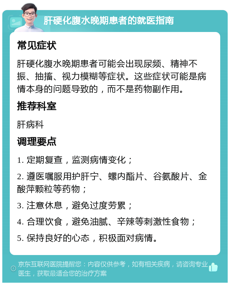 肝硬化腹水晚期患者的就医指南 常见症状 肝硬化腹水晚期患者可能会出现尿频、精神不振、抽搐、视力模糊等症状。这些症状可能是病情本身的问题导致的，而不是药物副作用。 推荐科室 肝病科 调理要点 1. 定期复查，监测病情变化； 2. 遵医嘱服用护肝宁、螺内酯片、谷氨酸片、金酸萍颗粒等药物； 3. 注意休息，避免过度劳累； 4. 合理饮食，避免油腻、辛辣等刺激性食物； 5. 保持良好的心态，积极面对病情。