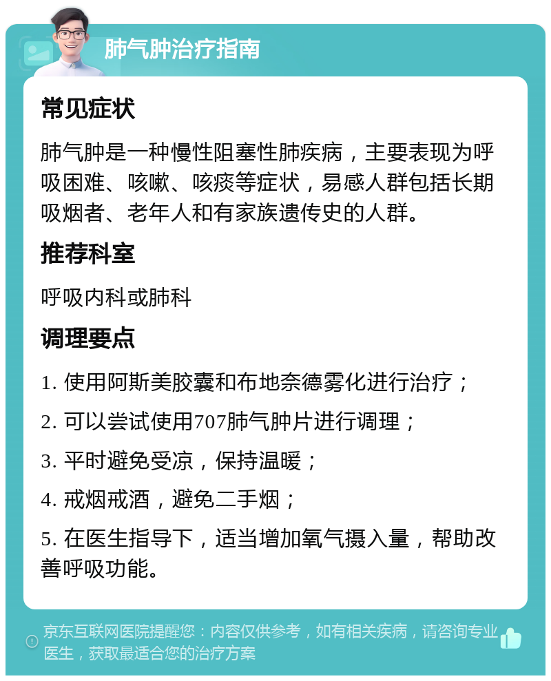 肺气肿治疗指南 常见症状 肺气肿是一种慢性阻塞性肺疾病，主要表现为呼吸困难、咳嗽、咳痰等症状，易感人群包括长期吸烟者、老年人和有家族遗传史的人群。 推荐科室 呼吸内科或肺科 调理要点 1. 使用阿斯美胶囊和布地奈德雾化进行治疗； 2. 可以尝试使用707肺气肿片进行调理； 3. 平时避免受凉，保持温暖； 4. 戒烟戒酒，避免二手烟； 5. 在医生指导下，适当增加氧气摄入量，帮助改善呼吸功能。