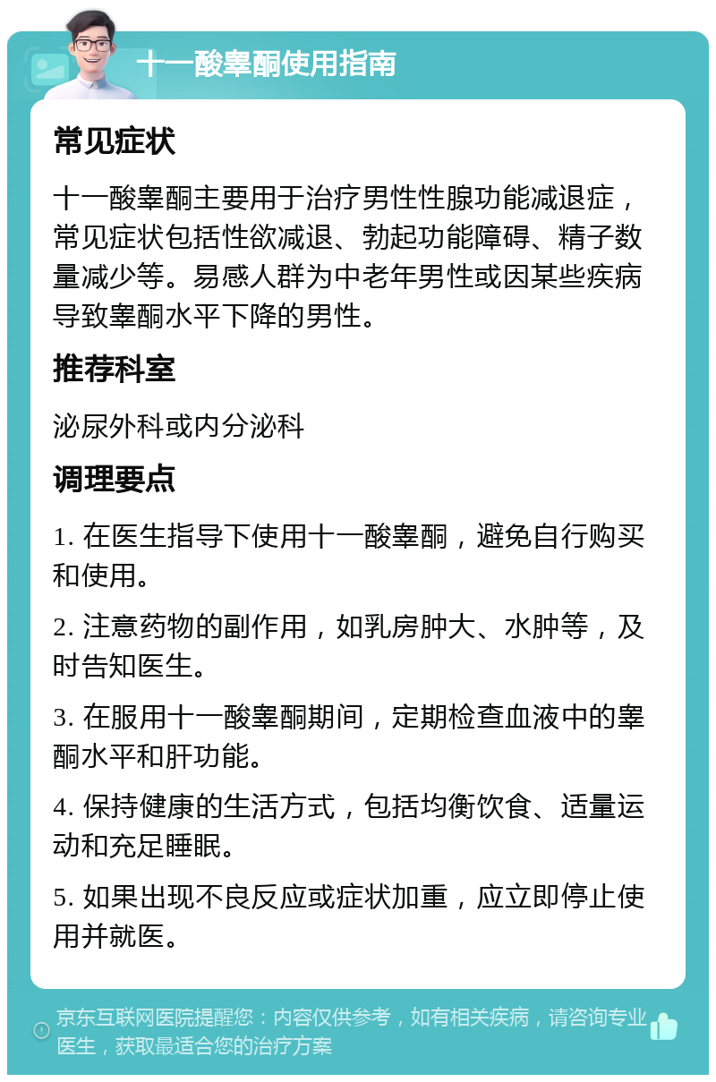 十一酸睾酮使用指南 常见症状 十一酸睾酮主要用于治疗男性性腺功能减退症，常见症状包括性欲减退、勃起功能障碍、精子数量减少等。易感人群为中老年男性或因某些疾病导致睾酮水平下降的男性。 推荐科室 泌尿外科或内分泌科 调理要点 1. 在医生指导下使用十一酸睾酮，避免自行购买和使用。 2. 注意药物的副作用，如乳房肿大、水肿等，及时告知医生。 3. 在服用十一酸睾酮期间，定期检查血液中的睾酮水平和肝功能。 4. 保持健康的生活方式，包括均衡饮食、适量运动和充足睡眠。 5. 如果出现不良反应或症状加重，应立即停止使用并就医。