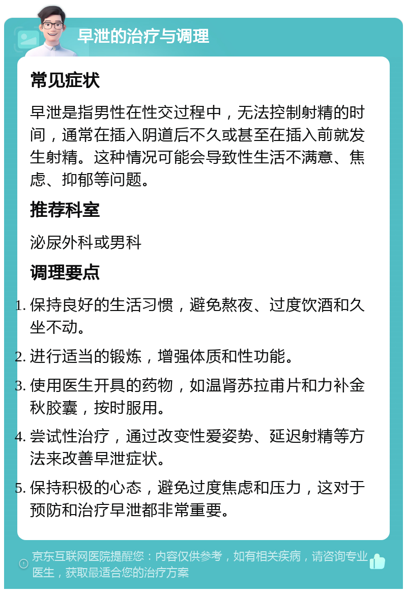 早泄的治疗与调理 常见症状 早泄是指男性在性交过程中，无法控制射精的时间，通常在插入阴道后不久或甚至在插入前就发生射精。这种情况可能会导致性生活不满意、焦虑、抑郁等问题。 推荐科室 泌尿外科或男科 调理要点 保持良好的生活习惯，避免熬夜、过度饮酒和久坐不动。 进行适当的锻炼，增强体质和性功能。 使用医生开具的药物，如温肾苏拉甫片和力补金秋胶囊，按时服用。 尝试性治疗，通过改变性爱姿势、延迟射精等方法来改善早泄症状。 保持积极的心态，避免过度焦虑和压力，这对于预防和治疗早泄都非常重要。