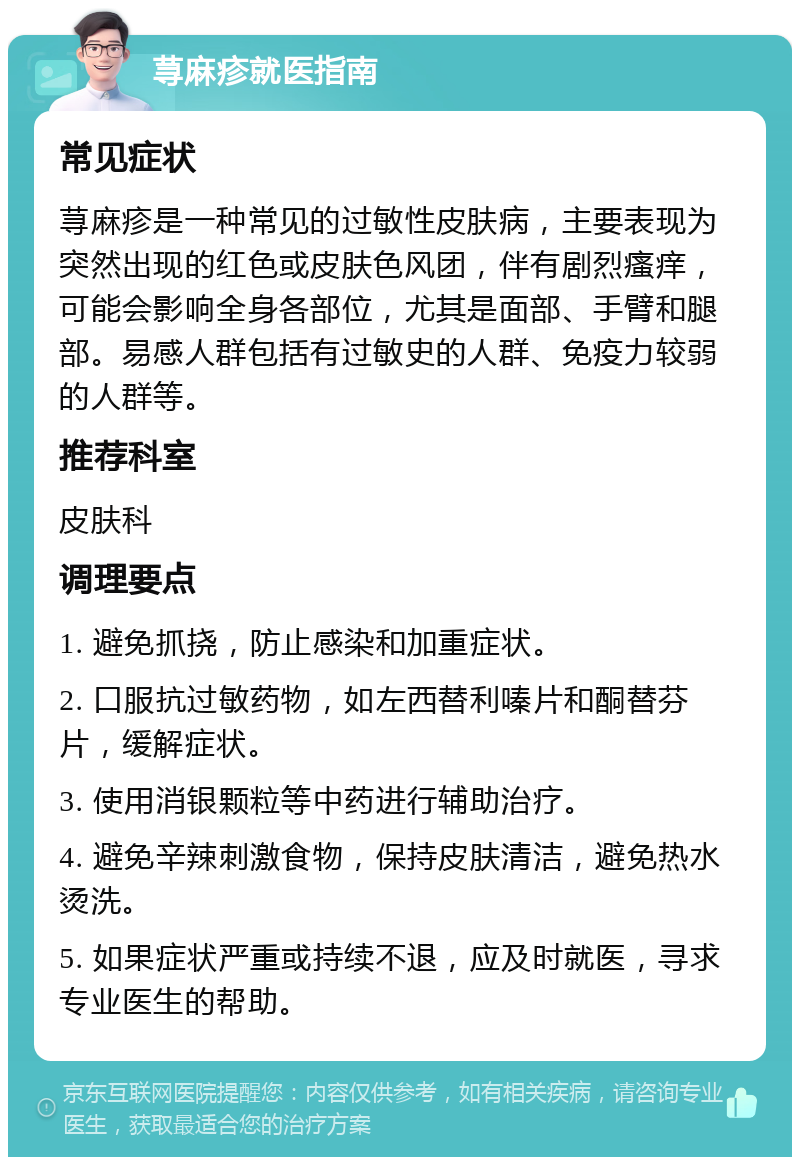 荨麻疹就医指南 常见症状 荨麻疹是一种常见的过敏性皮肤病，主要表现为突然出现的红色或皮肤色风团，伴有剧烈瘙痒，可能会影响全身各部位，尤其是面部、手臂和腿部。易感人群包括有过敏史的人群、免疫力较弱的人群等。 推荐科室 皮肤科 调理要点 1. 避免抓挠，防止感染和加重症状。 2. 口服抗过敏药物，如左西替利嗪片和酮替芬片，缓解症状。 3. 使用消银颗粒等中药进行辅助治疗。 4. 避免辛辣刺激食物，保持皮肤清洁，避免热水烫洗。 5. 如果症状严重或持续不退，应及时就医，寻求专业医生的帮助。