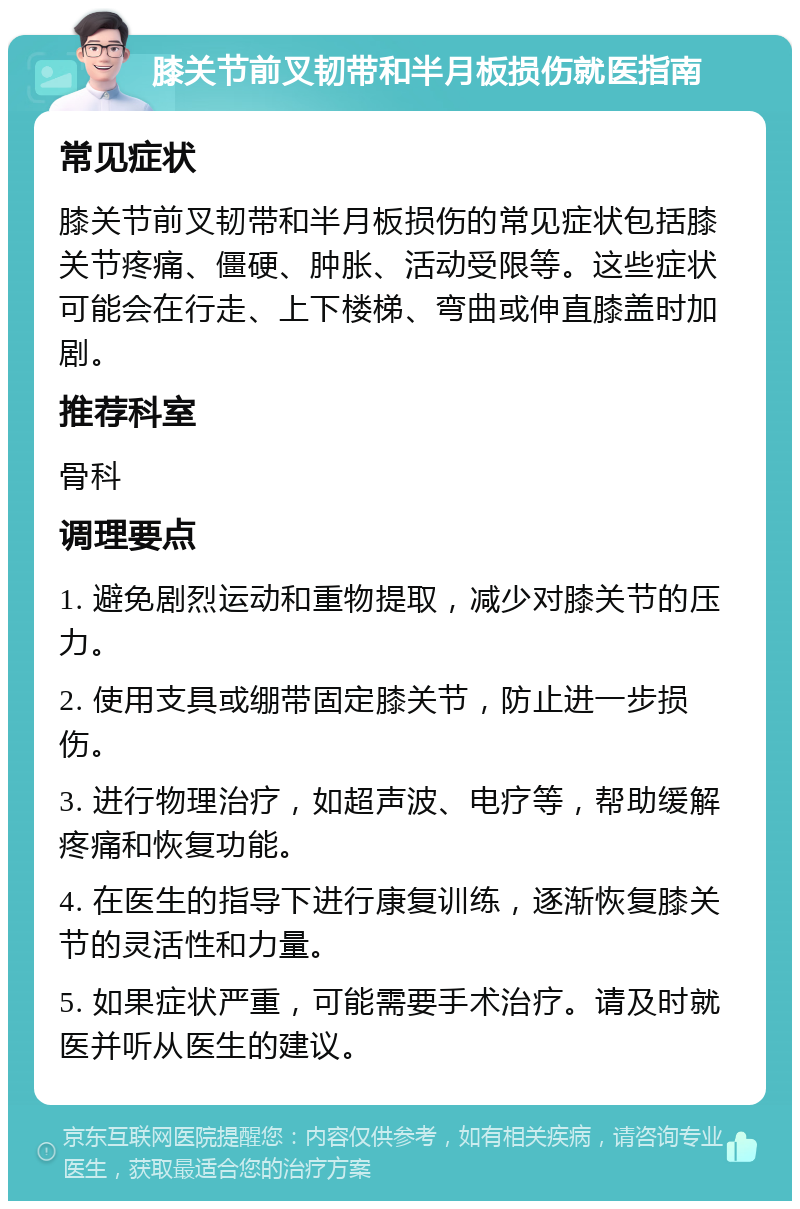 膝关节前叉韧带和半月板损伤就医指南 常见症状 膝关节前叉韧带和半月板损伤的常见症状包括膝关节疼痛、僵硬、肿胀、活动受限等。这些症状可能会在行走、上下楼梯、弯曲或伸直膝盖时加剧。 推荐科室 骨科 调理要点 1. 避免剧烈运动和重物提取，减少对膝关节的压力。 2. 使用支具或绷带固定膝关节，防止进一步损伤。 3. 进行物理治疗，如超声波、电疗等，帮助缓解疼痛和恢复功能。 4. 在医生的指导下进行康复训练，逐渐恢复膝关节的灵活性和力量。 5. 如果症状严重，可能需要手术治疗。请及时就医并听从医生的建议。