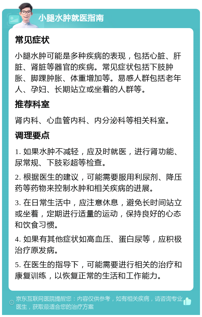 小腿水肿就医指南 常见症状 小腿水肿可能是多种疾病的表现，包括心脏、肝脏、肾脏等器官的疾病。常见症状包括下肢肿胀、脚踝肿胀、体重增加等。易感人群包括老年人、孕妇、长期站立或坐着的人群等。 推荐科室 肾内科、心血管内科、内分泌科等相关科室。 调理要点 1. 如果水肿不减轻，应及时就医，进行肾功能、尿常规、下肢彩超等检查。 2. 根据医生的建议，可能需要服用利尿剂、降压药等药物来控制水肿和相关疾病的进展。 3. 在日常生活中，应注意休息，避免长时间站立或坐着，定期进行适量的运动，保持良好的心态和饮食习惯。 4. 如果有其他症状如高血压、蛋白尿等，应积极治疗原发病。 5. 在医生的指导下，可能需要进行相关的治疗和康复训练，以恢复正常的生活和工作能力。