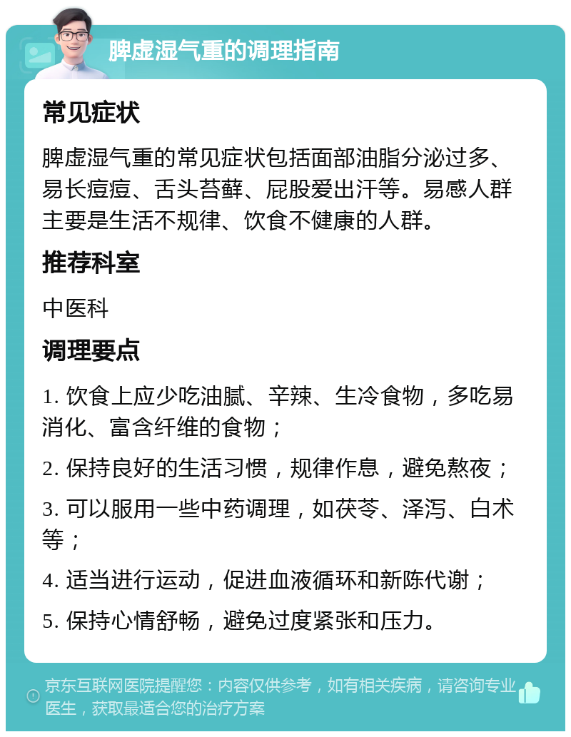 脾虚湿气重的调理指南 常见症状 脾虚湿气重的常见症状包括面部油脂分泌过多、易长痘痘、舌头苔藓、屁股爱出汗等。易感人群主要是生活不规律、饮食不健康的人群。 推荐科室 中医科 调理要点 1. 饮食上应少吃油腻、辛辣、生冷食物，多吃易消化、富含纤维的食物； 2. 保持良好的生活习惯，规律作息，避免熬夜； 3. 可以服用一些中药调理，如茯苓、泽泻、白术等； 4. 适当进行运动，促进血液循环和新陈代谢； 5. 保持心情舒畅，避免过度紧张和压力。