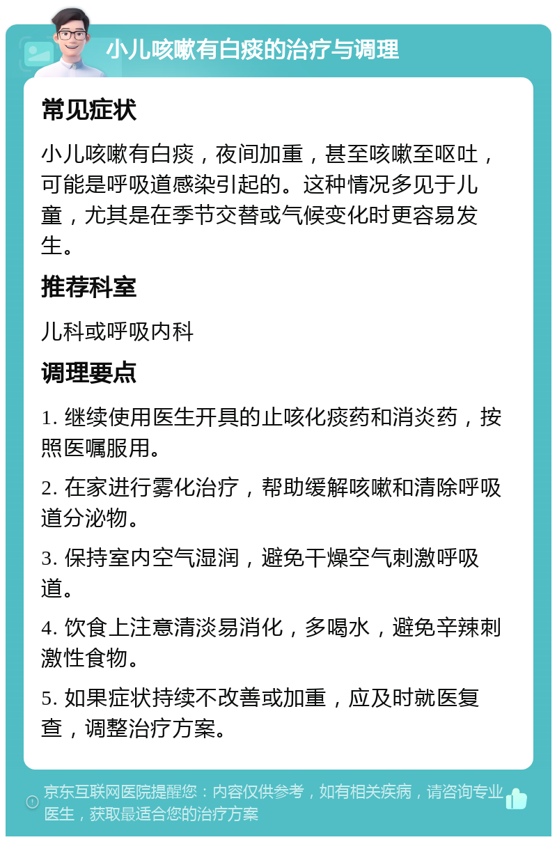 小儿咳嗽有白痰的治疗与调理 常见症状 小儿咳嗽有白痰，夜间加重，甚至咳嗽至呕吐，可能是呼吸道感染引起的。这种情况多见于儿童，尤其是在季节交替或气候变化时更容易发生。 推荐科室 儿科或呼吸内科 调理要点 1. 继续使用医生开具的止咳化痰药和消炎药，按照医嘱服用。 2. 在家进行雾化治疗，帮助缓解咳嗽和清除呼吸道分泌物。 3. 保持室内空气湿润，避免干燥空气刺激呼吸道。 4. 饮食上注意清淡易消化，多喝水，避免辛辣刺激性食物。 5. 如果症状持续不改善或加重，应及时就医复查，调整治疗方案。