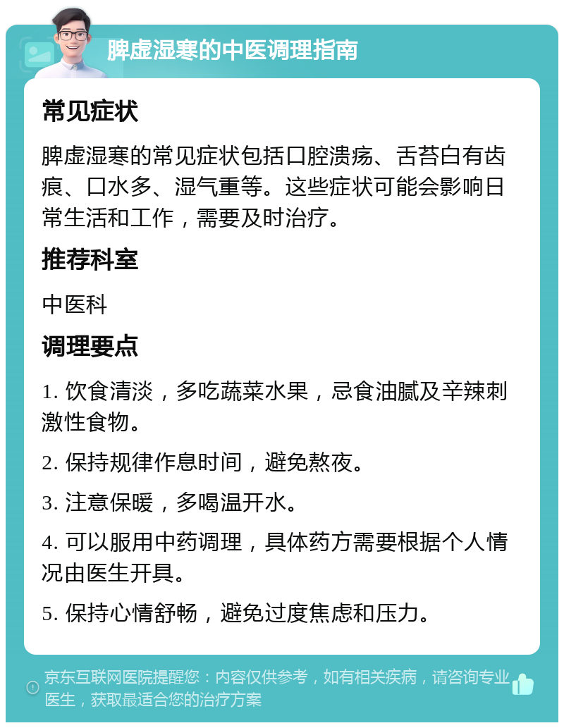 脾虚湿寒的中医调理指南 常见症状 脾虚湿寒的常见症状包括口腔溃疡、舌苔白有齿痕、口水多、湿气重等。这些症状可能会影响日常生活和工作，需要及时治疗。 推荐科室 中医科 调理要点 1. 饮食清淡，多吃蔬菜水果，忌食油腻及辛辣刺激性食物。 2. 保持规律作息时间，避免熬夜。 3. 注意保暖，多喝温开水。 4. 可以服用中药调理，具体药方需要根据个人情况由医生开具。 5. 保持心情舒畅，避免过度焦虑和压力。