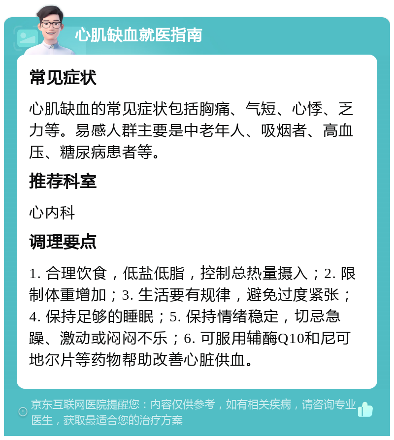 心肌缺血就医指南 常见症状 心肌缺血的常见症状包括胸痛、气短、心悸、乏力等。易感人群主要是中老年人、吸烟者、高血压、糖尿病患者等。 推荐科室 心内科 调理要点 1. 合理饮食，低盐低脂，控制总热量摄入；2. 限制体重增加；3. 生活要有规律，避免过度紧张；4. 保持足够的睡眠；5. 保持情绪稳定，切忌急躁、激动或闷闷不乐；6. 可服用辅酶Q10和尼可地尔片等药物帮助改善心脏供血。