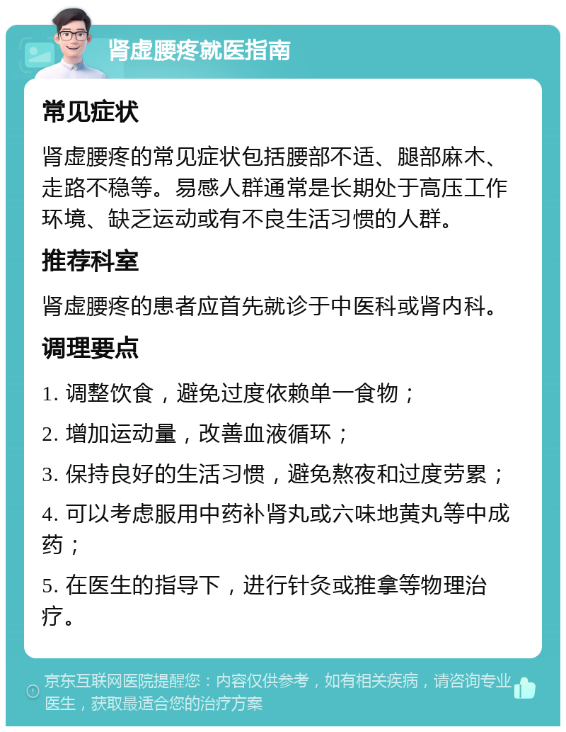 肾虚腰疼就医指南 常见症状 肾虚腰疼的常见症状包括腰部不适、腿部麻木、走路不稳等。易感人群通常是长期处于高压工作环境、缺乏运动或有不良生活习惯的人群。 推荐科室 肾虚腰疼的患者应首先就诊于中医科或肾内科。 调理要点 1. 调整饮食，避免过度依赖单一食物； 2. 增加运动量，改善血液循环； 3. 保持良好的生活习惯，避免熬夜和过度劳累； 4. 可以考虑服用中药补肾丸或六味地黄丸等中成药； 5. 在医生的指导下，进行针灸或推拿等物理治疗。