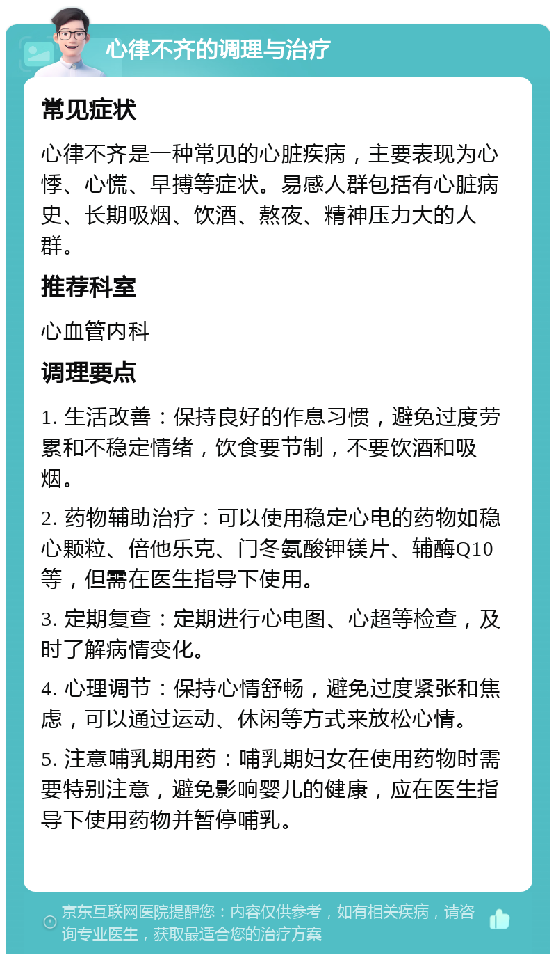 心律不齐的调理与治疗 常见症状 心律不齐是一种常见的心脏疾病，主要表现为心悸、心慌、早搏等症状。易感人群包括有心脏病史、长期吸烟、饮酒、熬夜、精神压力大的人群。 推荐科室 心血管内科 调理要点 1. 生活改善：保持良好的作息习惯，避免过度劳累和不稳定情绪，饮食要节制，不要饮酒和吸烟。 2. 药物辅助治疗：可以使用稳定心电的药物如稳心颗粒、倍他乐克、门冬氨酸钾镁片、辅酶Q10等，但需在医生指导下使用。 3. 定期复查：定期进行心电图、心超等检查，及时了解病情变化。 4. 心理调节：保持心情舒畅，避免过度紧张和焦虑，可以通过运动、休闲等方式来放松心情。 5. 注意哺乳期用药：哺乳期妇女在使用药物时需要特别注意，避免影响婴儿的健康，应在医生指导下使用药物并暂停哺乳。