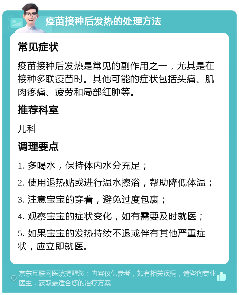 疫苗接种后发热的处理方法 常见症状 疫苗接种后发热是常见的副作用之一，尤其是在接种多联疫苗时。其他可能的症状包括头痛、肌肉疼痛、疲劳和局部红肿等。 推荐科室 儿科 调理要点 1. 多喝水，保持体内水分充足； 2. 使用退热贴或进行温水擦浴，帮助降低体温； 3. 注意宝宝的穿着，避免过度包裹； 4. 观察宝宝的症状变化，如有需要及时就医； 5. 如果宝宝的发热持续不退或伴有其他严重症状，应立即就医。