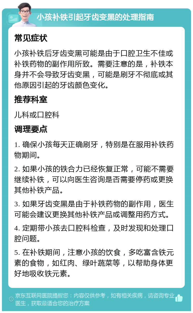 小孩补铁引起牙齿变黑的处理指南 常见症状 小孩补铁后牙齿变黑可能是由于口腔卫生不佳或补铁药物的副作用所致。需要注意的是，补铁本身并不会导致牙齿变黑，可能是刷牙不彻底或其他原因引起的牙齿颜色变化。 推荐科室 儿科或口腔科 调理要点 1. 确保小孩每天正确刷牙，特别是在服用补铁药物期间。 2. 如果小孩的铁合力已经恢复正常，可能不需要继续补铁，可以向医生咨询是否需要停药或更换其他补铁产品。 3. 如果牙齿变黑是由于补铁药物的副作用，医生可能会建议更换其他补铁产品或调整用药方式。 4. 定期带小孩去口腔科检查，及时发现和处理口腔问题。 5. 在补铁期间，注意小孩的饮食，多吃富含铁元素的食物，如红肉、绿叶蔬菜等，以帮助身体更好地吸收铁元素。