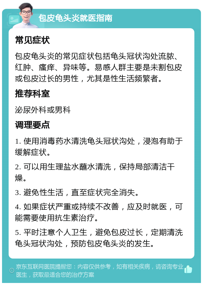 包皮龟头炎就医指南 常见症状 包皮龟头炎的常见症状包括龟头冠状沟处流脓、红肿、瘙痒、异味等。易感人群主要是未割包皮或包皮过长的男性，尤其是性生活频繁者。 推荐科室 泌尿外科或男科 调理要点 1. 使用消毒药水清洗龟头冠状沟处，浸泡有助于缓解症状。 2. 可以用生理盐水蘸水清洗，保持局部清洁干燥。 3. 避免性生活，直至症状完全消失。 4. 如果症状严重或持续不改善，应及时就医，可能需要使用抗生素治疗。 5. 平时注意个人卫生，避免包皮过长，定期清洗龟头冠状沟处，预防包皮龟头炎的发生。