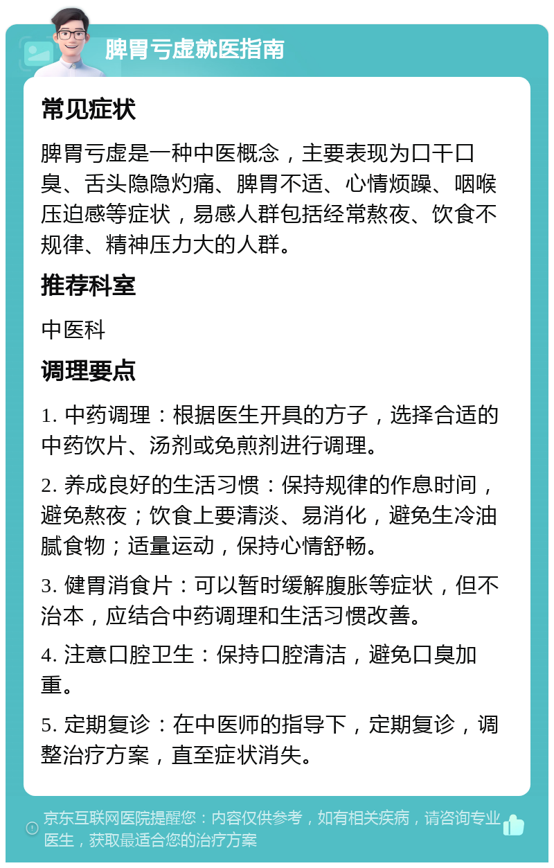 脾胃亏虚就医指南 常见症状 脾胃亏虚是一种中医概念，主要表现为口干口臭、舌头隐隐灼痛、脾胃不适、心情烦躁、咽喉压迫感等症状，易感人群包括经常熬夜、饮食不规律、精神压力大的人群。 推荐科室 中医科 调理要点 1. 中药调理：根据医生开具的方子，选择合适的中药饮片、汤剂或免煎剂进行调理。 2. 养成良好的生活习惯：保持规律的作息时间，避免熬夜；饮食上要清淡、易消化，避免生冷油腻食物；适量运动，保持心情舒畅。 3. 健胃消食片：可以暂时缓解腹胀等症状，但不治本，应结合中药调理和生活习惯改善。 4. 注意口腔卫生：保持口腔清洁，避免口臭加重。 5. 定期复诊：在中医师的指导下，定期复诊，调整治疗方案，直至症状消失。