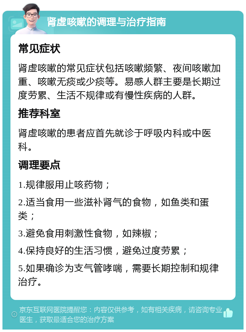 肾虚咳嗽的调理与治疗指南 常见症状 肾虚咳嗽的常见症状包括咳嗽频繁、夜间咳嗽加重、咳嗽无痰或少痰等。易感人群主要是长期过度劳累、生活不规律或有慢性疾病的人群。 推荐科室 肾虚咳嗽的患者应首先就诊于呼吸内科或中医科。 调理要点 1.规律服用止咳药物； 2.适当食用一些滋补肾气的食物，如鱼类和蛋类； 3.避免食用刺激性食物，如辣椒； 4.保持良好的生活习惯，避免过度劳累； 5.如果确诊为支气管哮喘，需要长期控制和规律治疗。