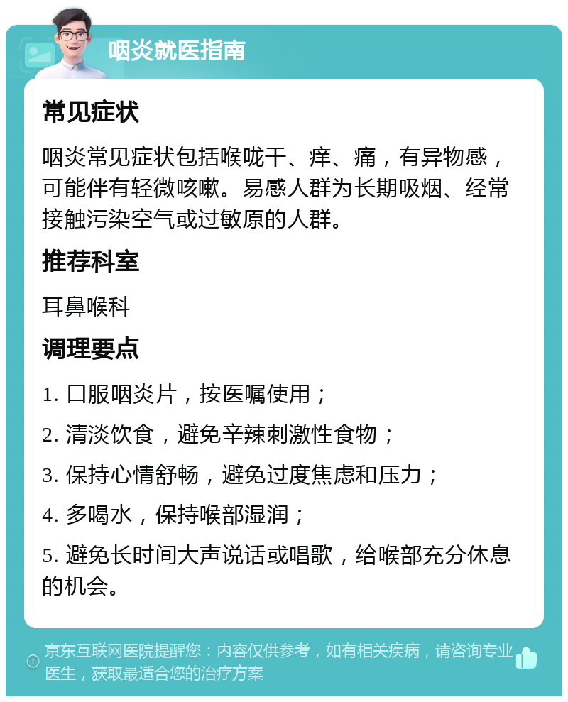 咽炎就医指南 常见症状 咽炎常见症状包括喉咙干、痒、痛，有异物感，可能伴有轻微咳嗽。易感人群为长期吸烟、经常接触污染空气或过敏原的人群。 推荐科室 耳鼻喉科 调理要点 1. 口服咽炎片，按医嘱使用； 2. 清淡饮食，避免辛辣刺激性食物； 3. 保持心情舒畅，避免过度焦虑和压力； 4. 多喝水，保持喉部湿润； 5. 避免长时间大声说话或唱歌，给喉部充分休息的机会。