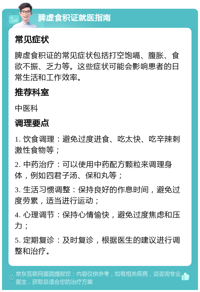 脾虚食积证就医指南 常见症状 脾虚食积证的常见症状包括打空饱嗝、腹胀、食欲不振、乏力等。这些症状可能会影响患者的日常生活和工作效率。 推荐科室 中医科 调理要点 1. 饮食调理：避免过度进食、吃太快、吃辛辣刺激性食物等； 2. 中药治疗：可以使用中药配方颗粒来调理身体，例如四君子汤、保和丸等； 3. 生活习惯调整：保持良好的作息时间，避免过度劳累，适当进行运动； 4. 心理调节：保持心情愉快，避免过度焦虑和压力； 5. 定期复诊：及时复诊，根据医生的建议进行调整和治疗。