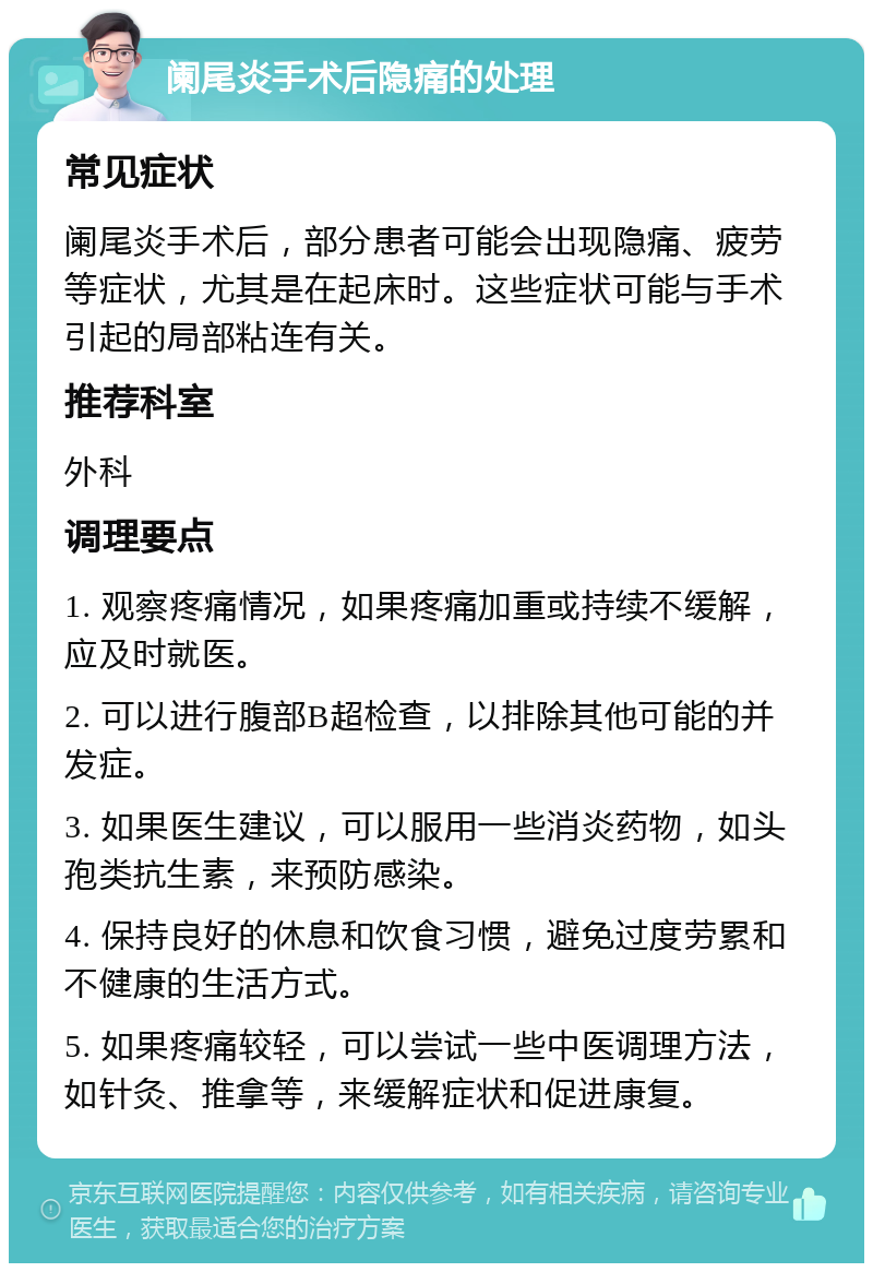 阑尾炎手术后隐痛的处理 常见症状 阑尾炎手术后，部分患者可能会出现隐痛、疲劳等症状，尤其是在起床时。这些症状可能与手术引起的局部粘连有关。 推荐科室 外科 调理要点 1. 观察疼痛情况，如果疼痛加重或持续不缓解，应及时就医。 2. 可以进行腹部B超检查，以排除其他可能的并发症。 3. 如果医生建议，可以服用一些消炎药物，如头孢类抗生素，来预防感染。 4. 保持良好的休息和饮食习惯，避免过度劳累和不健康的生活方式。 5. 如果疼痛较轻，可以尝试一些中医调理方法，如针灸、推拿等，来缓解症状和促进康复。