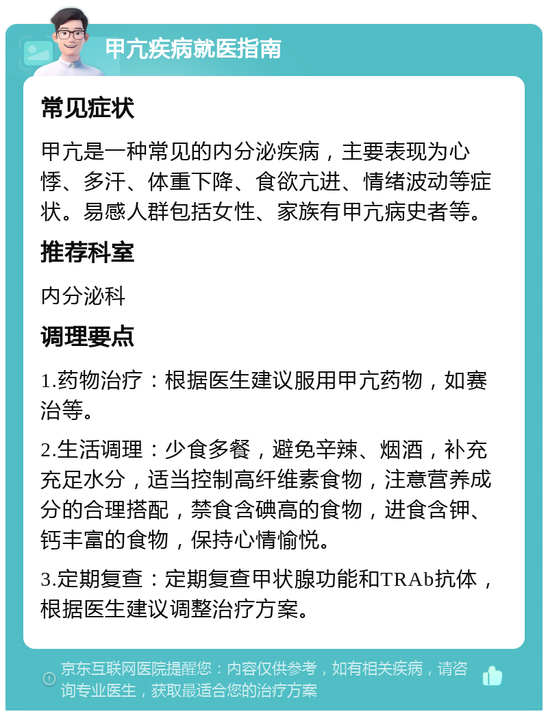 甲亢疾病就医指南 常见症状 甲亢是一种常见的内分泌疾病，主要表现为心悸、多汗、体重下降、食欲亢进、情绪波动等症状。易感人群包括女性、家族有甲亢病史者等。 推荐科室 内分泌科 调理要点 1.药物治疗：根据医生建议服用甲亢药物，如赛治等。 2.生活调理：少食多餐，避免辛辣、烟酒，补充充足水分，适当控制高纤维素食物，注意营养成分的合理搭配，禁食含碘高的食物，进食含钾、钙丰富的食物，保持心情愉悦。 3.定期复查：定期复查甲状腺功能和TRAb抗体，根据医生建议调整治疗方案。