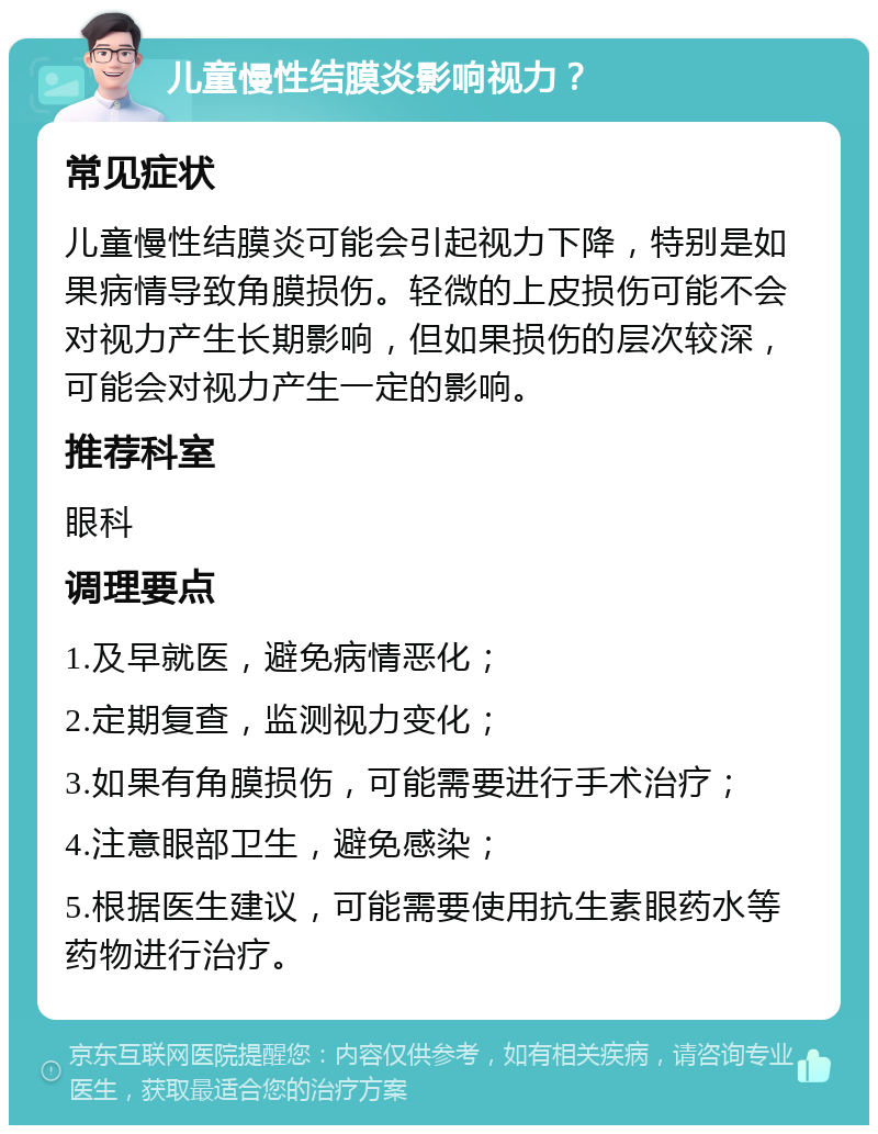 儿童慢性结膜炎影响视力？ 常见症状 儿童慢性结膜炎可能会引起视力下降，特别是如果病情导致角膜损伤。轻微的上皮损伤可能不会对视力产生长期影响，但如果损伤的层次较深，可能会对视力产生一定的影响。 推荐科室 眼科 调理要点 1.及早就医，避免病情恶化； 2.定期复查，监测视力变化； 3.如果有角膜损伤，可能需要进行手术治疗； 4.注意眼部卫生，避免感染； 5.根据医生建议，可能需要使用抗生素眼药水等药物进行治疗。