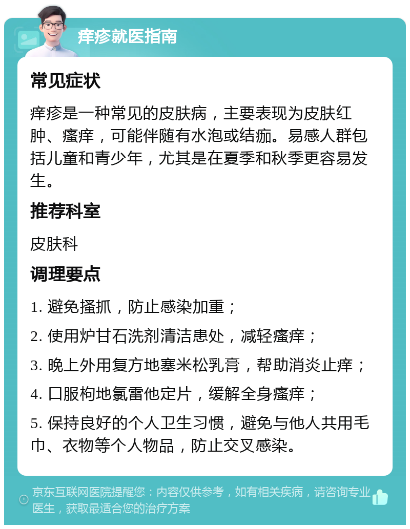 痒疹就医指南 常见症状 痒疹是一种常见的皮肤病，主要表现为皮肤红肿、瘙痒，可能伴随有水泡或结痂。易感人群包括儿童和青少年，尤其是在夏季和秋季更容易发生。 推荐科室 皮肤科 调理要点 1. 避免搔抓，防止感染加重； 2. 使用炉甘石洗剂清洁患处，减轻瘙痒； 3. 晚上外用复方地塞米松乳膏，帮助消炎止痒； 4. 口服枸地氯雷他定片，缓解全身瘙痒； 5. 保持良好的个人卫生习惯，避免与他人共用毛巾、衣物等个人物品，防止交叉感染。