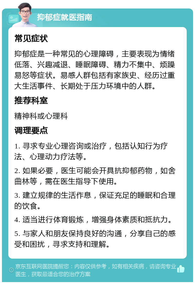 抑郁症就医指南 常见症状 抑郁症是一种常见的心理障碍，主要表现为情绪低落、兴趣减退、睡眠障碍、精力不集中、烦躁易怒等症状。易感人群包括有家族史、经历过重大生活事件、长期处于压力环境中的人群。 推荐科室 精神科或心理科 调理要点 1. 寻求专业心理咨询或治疗，包括认知行为疗法、心理动力疗法等。 2. 如果必要，医生可能会开具抗抑郁药物，如舍曲林等，需在医生指导下使用。 3. 建立规律的生活作息，保证充足的睡眠和合理的饮食。 4. 适当进行体育锻炼，增强身体素质和抵抗力。 5. 与家人和朋友保持良好的沟通，分享自己的感受和困扰，寻求支持和理解。