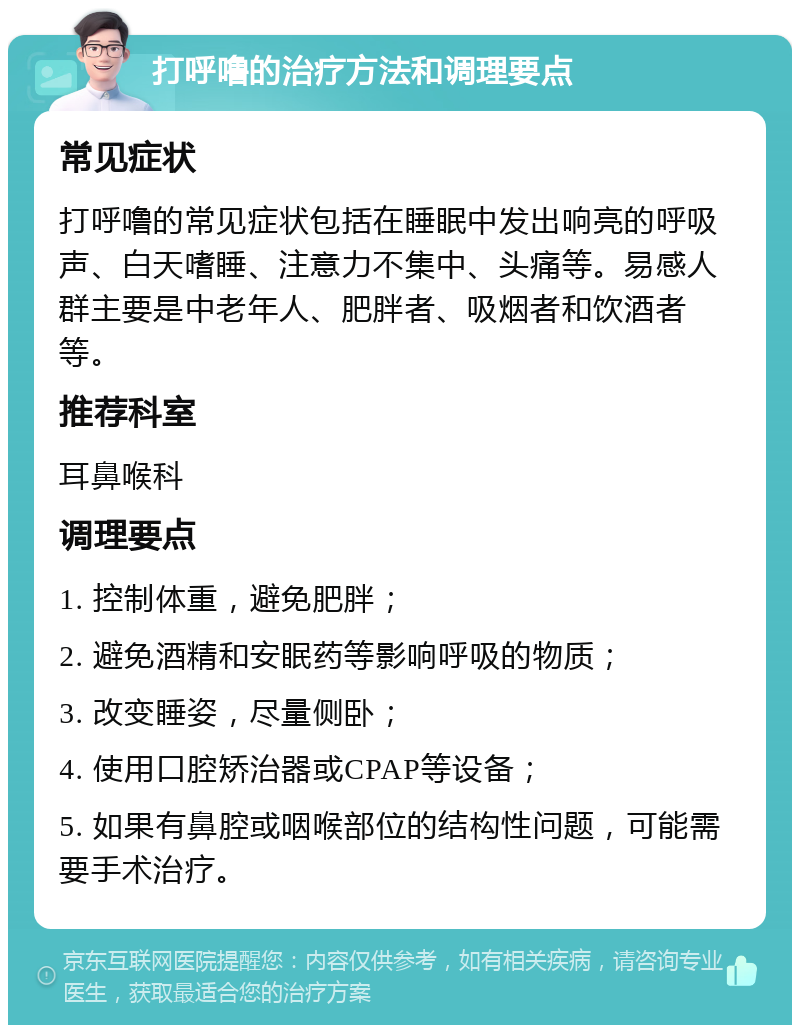 打呼噜的治疗方法和调理要点 常见症状 打呼噜的常见症状包括在睡眠中发出响亮的呼吸声、白天嗜睡、注意力不集中、头痛等。易感人群主要是中老年人、肥胖者、吸烟者和饮酒者等。 推荐科室 耳鼻喉科 调理要点 1. 控制体重，避免肥胖； 2. 避免酒精和安眠药等影响呼吸的物质； 3. 改变睡姿，尽量侧卧； 4. 使用口腔矫治器或CPAP等设备； 5. 如果有鼻腔或咽喉部位的结构性问题，可能需要手术治疗。