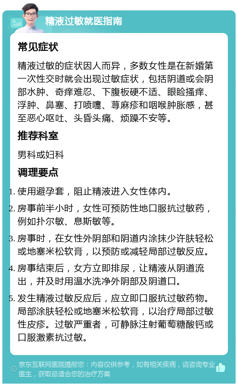 精液过敏就医指南 常见症状 精液过敏的症状因人而异，多数女性是在新婚第一次性交时就会出现过敏症状，包括阴道或会阴部水肿、奇痒难忍、下腹板硬不适、眼睑搔痒、浮肿、鼻塞、打喷嚏、荨麻疹和咽喉肿胀感，甚至恶心呕吐、头昏头痛、烦躁不安等。 推荐科室 男科或妇科 调理要点 使用避孕套，阻止精液进入女性体内。 房事前半小时，女性可预防性地口服抗过敏药，例如扑尔敏、息斯敏等。 房事时，在女性外阴部和阴道内涂抹少许肤轻松或地塞米松软膏，以预防或减轻局部过敏反应。 房事结束后，女方立即排尿，让精液从阴道流出，并及时用温水洗净外阴部及阴道口。 发生精液过敏反应后，应立即口服抗过敏药物。局部涂肤轻松或地塞米松软膏，以治疗局部过敏性皮疹。过敏严重者，可静脉注射葡萄糖酸钙或口服激素抗过敏。