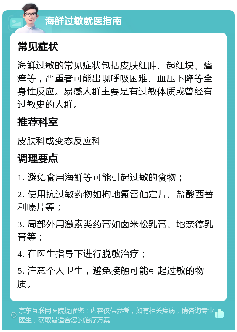 海鲜过敏就医指南 常见症状 海鲜过敏的常见症状包括皮肤红肿、起红块、瘙痒等，严重者可能出现呼吸困难、血压下降等全身性反应。易感人群主要是有过敏体质或曾经有过敏史的人群。 推荐科室 皮肤科或变态反应科 调理要点 1. 避免食用海鲜等可能引起过敏的食物； 2. 使用抗过敏药物如枸地氯雷他定片、盐酸西替利嗪片等； 3. 局部外用激素类药膏如卤米松乳膏、地奈德乳膏等； 4. 在医生指导下进行脱敏治疗； 5. 注意个人卫生，避免接触可能引起过敏的物质。