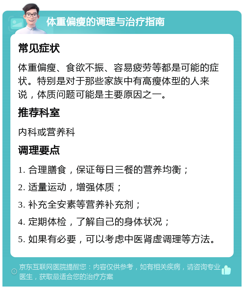 体重偏瘦的调理与治疗指南 常见症状 体重偏瘦、食欲不振、容易疲劳等都是可能的症状。特别是对于那些家族中有高瘦体型的人来说，体质问题可能是主要原因之一。 推荐科室 内科或营养科 调理要点 1. 合理膳食，保证每日三餐的营养均衡； 2. 适量运动，增强体质； 3. 补充全安素等营养补充剂； 4. 定期体检，了解自己的身体状况； 5. 如果有必要，可以考虑中医肾虚调理等方法。