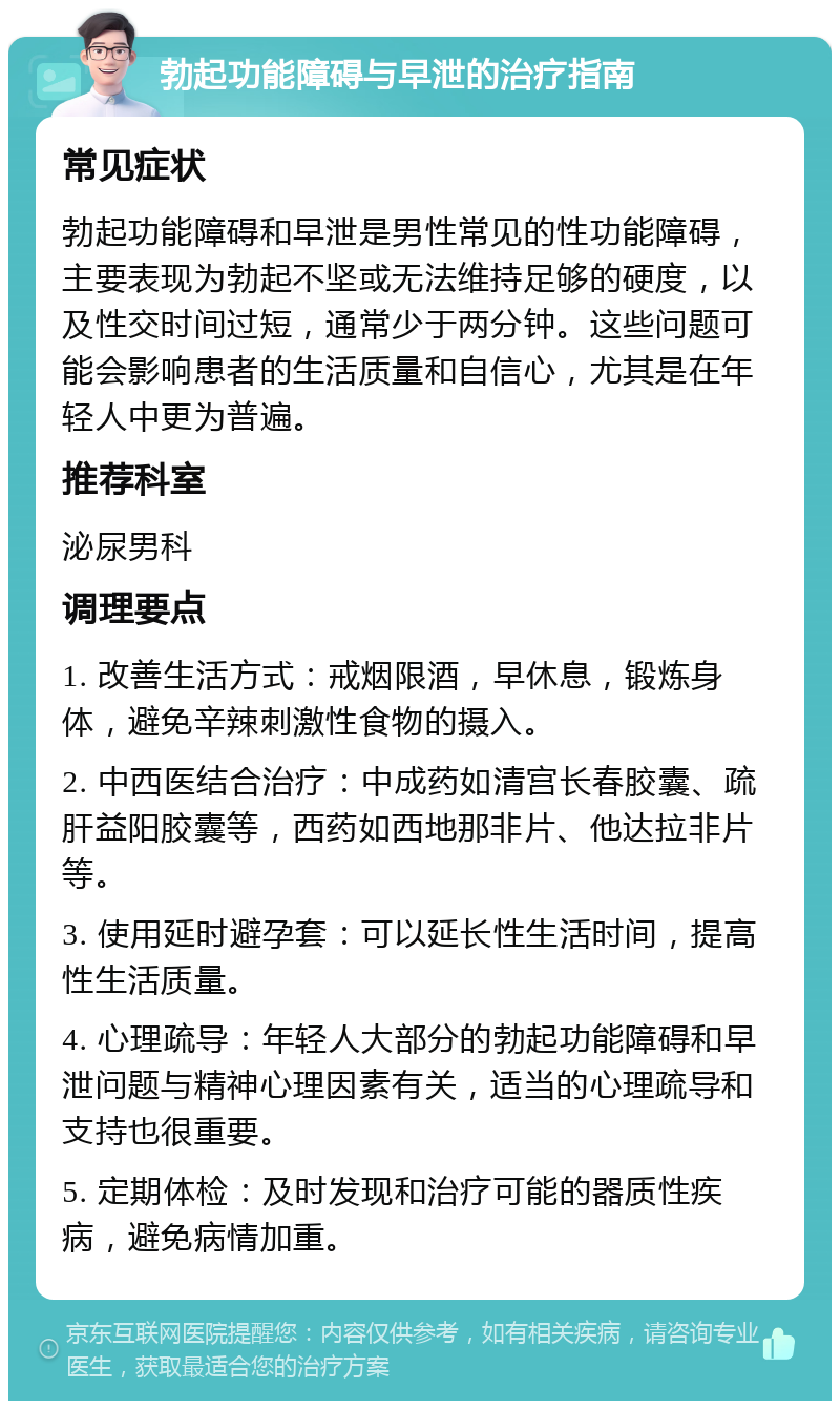 勃起功能障碍与早泄的治疗指南 常见症状 勃起功能障碍和早泄是男性常见的性功能障碍，主要表现为勃起不坚或无法维持足够的硬度，以及性交时间过短，通常少于两分钟。这些问题可能会影响患者的生活质量和自信心，尤其是在年轻人中更为普遍。 推荐科室 泌尿男科 调理要点 1. 改善生活方式：戒烟限酒，早休息，锻炼身体，避免辛辣刺激性食物的摄入。 2. 中西医结合治疗：中成药如清宫长春胶囊、疏肝益阳胶囊等，西药如西地那非片、他达拉非片等。 3. 使用延时避孕套：可以延长性生活时间，提高性生活质量。 4. 心理疏导：年轻人大部分的勃起功能障碍和早泄问题与精神心理因素有关，适当的心理疏导和支持也很重要。 5. 定期体检：及时发现和治疗可能的器质性疾病，避免病情加重。