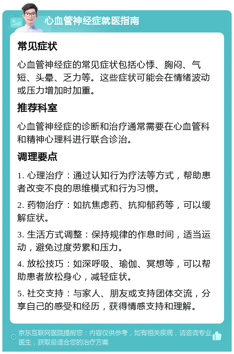 心血管神经症就医指南 常见症状 心血管神经症的常见症状包括心悸、胸闷、气短、头晕、乏力等。这些症状可能会在情绪波动或压力增加时加重。 推荐科室 心血管神经症的诊断和治疗通常需要在心血管科和精神心理科进行联合诊治。 调理要点 1. 心理治疗：通过认知行为疗法等方式，帮助患者改变不良的思维模式和行为习惯。 2. 药物治疗：如抗焦虑药、抗抑郁药等，可以缓解症状。 3. 生活方式调整：保持规律的作息时间，适当运动，避免过度劳累和压力。 4. 放松技巧：如深呼吸、瑜伽、冥想等，可以帮助患者放松身心，减轻症状。 5. 社交支持：与家人、朋友或支持团体交流，分享自己的感受和经历，获得情感支持和理解。