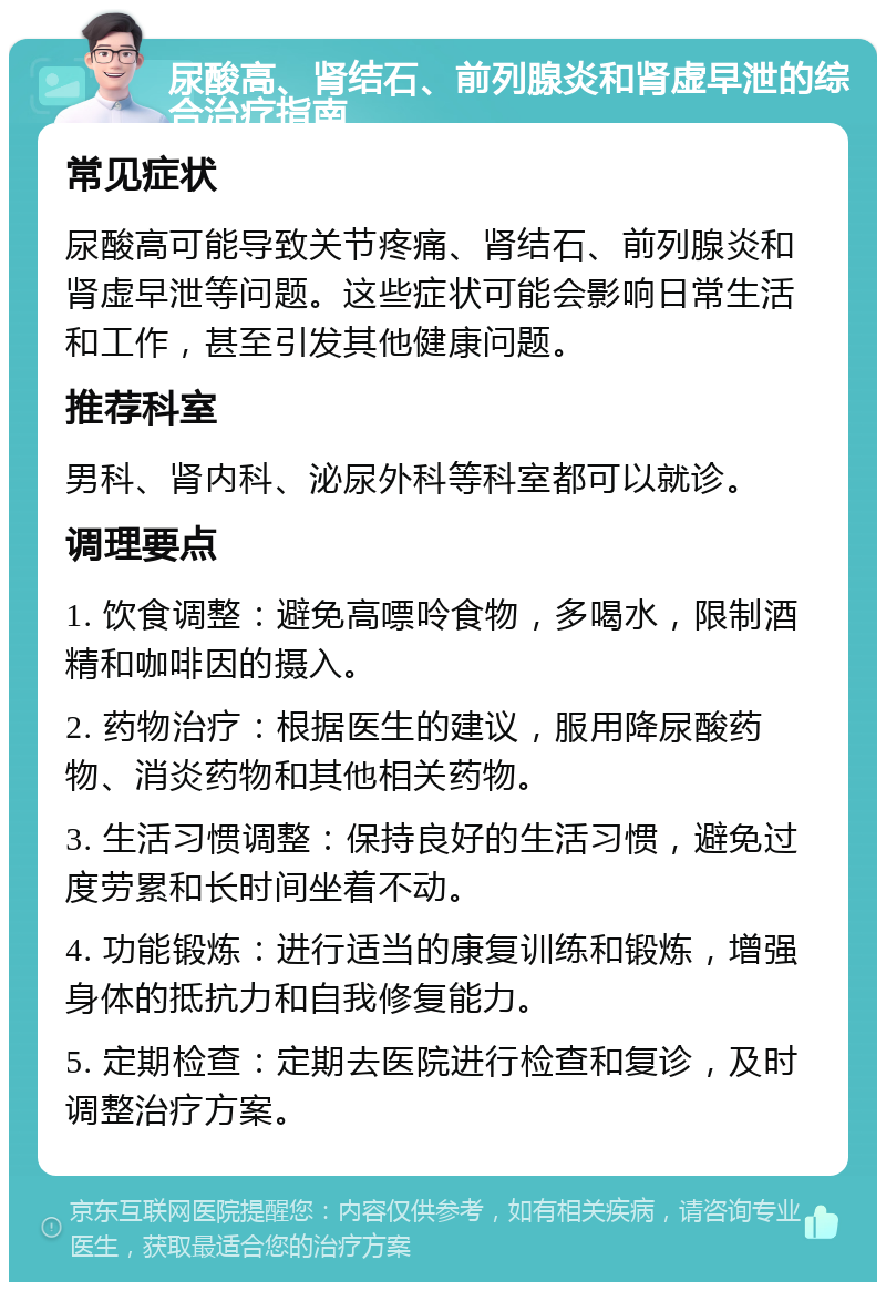 尿酸高、肾结石、前列腺炎和肾虚早泄的综合治疗指南 常见症状 尿酸高可能导致关节疼痛、肾结石、前列腺炎和肾虚早泄等问题。这些症状可能会影响日常生活和工作，甚至引发其他健康问题。 推荐科室 男科、肾内科、泌尿外科等科室都可以就诊。 调理要点 1. 饮食调整：避免高嘌呤食物，多喝水，限制酒精和咖啡因的摄入。 2. 药物治疗：根据医生的建议，服用降尿酸药物、消炎药物和其他相关药物。 3. 生活习惯调整：保持良好的生活习惯，避免过度劳累和长时间坐着不动。 4. 功能锻炼：进行适当的康复训练和锻炼，增强身体的抵抗力和自我修复能力。 5. 定期检查：定期去医院进行检查和复诊，及时调整治疗方案。