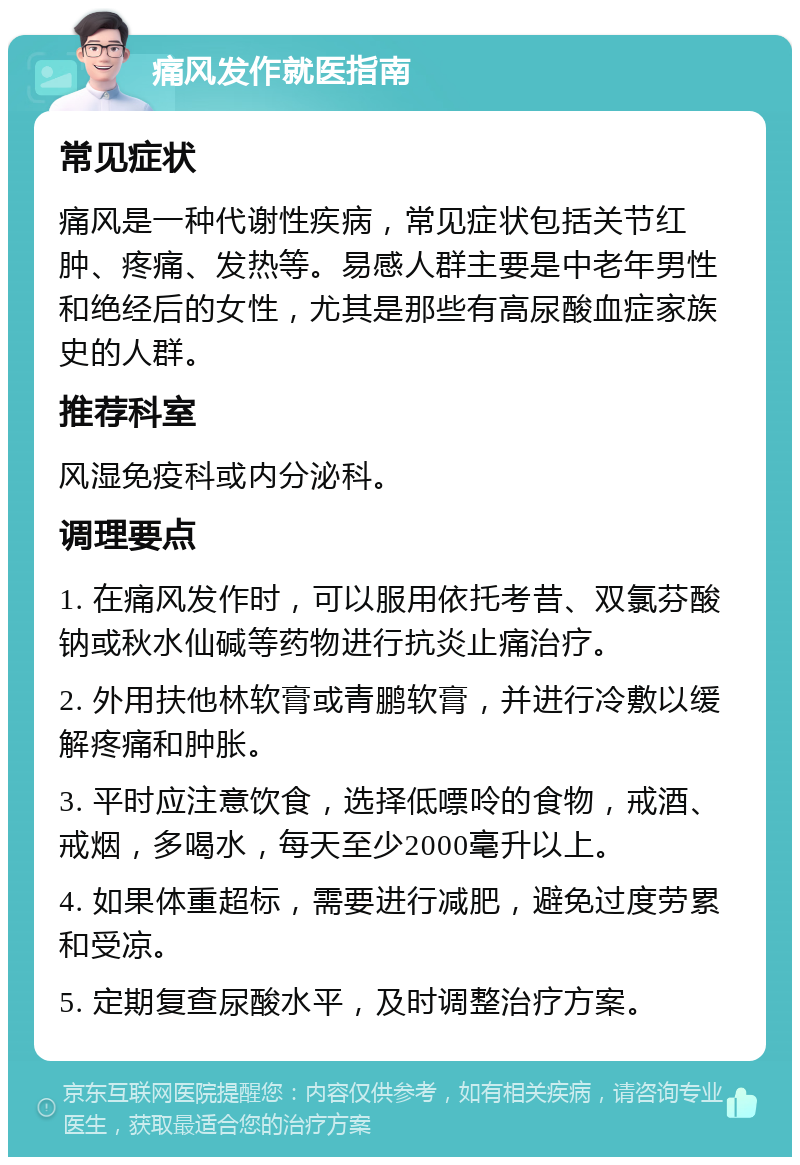 痛风发作就医指南 常见症状 痛风是一种代谢性疾病，常见症状包括关节红肿、疼痛、发热等。易感人群主要是中老年男性和绝经后的女性，尤其是那些有高尿酸血症家族史的人群。 推荐科室 风湿免疫科或内分泌科。 调理要点 1. 在痛风发作时，可以服用依托考昔、双氯芬酸钠或秋水仙碱等药物进行抗炎止痛治疗。 2. 外用扶他林软膏或青鹏软膏，并进行冷敷以缓解疼痛和肿胀。 3. 平时应注意饮食，选择低嘌呤的食物，戒酒、戒烟，多喝水，每天至少2000毫升以上。 4. 如果体重超标，需要进行减肥，避免过度劳累和受凉。 5. 定期复查尿酸水平，及时调整治疗方案。