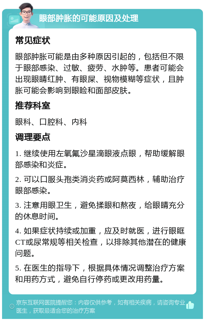 眼部肿胀的可能原因及处理 常见症状 眼部肿胀可能是由多种原因引起的，包括但不限于眼部感染、过敏、疲劳、水肿等。患者可能会出现眼睛红肿、有眼屎、视物模糊等症状，且肿胀可能会影响到眼睑和面部皮肤。 推荐科室 眼科、口腔科、内科 调理要点 1. 继续使用左氧氟沙星滴眼液点眼，帮助缓解眼部感染和炎症。 2. 可以口服头孢类消炎药或阿莫西林，辅助治疗眼部感染。 3. 注意用眼卫生，避免揉眼和熬夜，给眼睛充分的休息时间。 4. 如果症状持续或加重，应及时就医，进行眼眶CT或尿常规等相关检查，以排除其他潜在的健康问题。 5. 在医生的指导下，根据具体情况调整治疗方案和用药方式，避免自行停药或更改用药量。