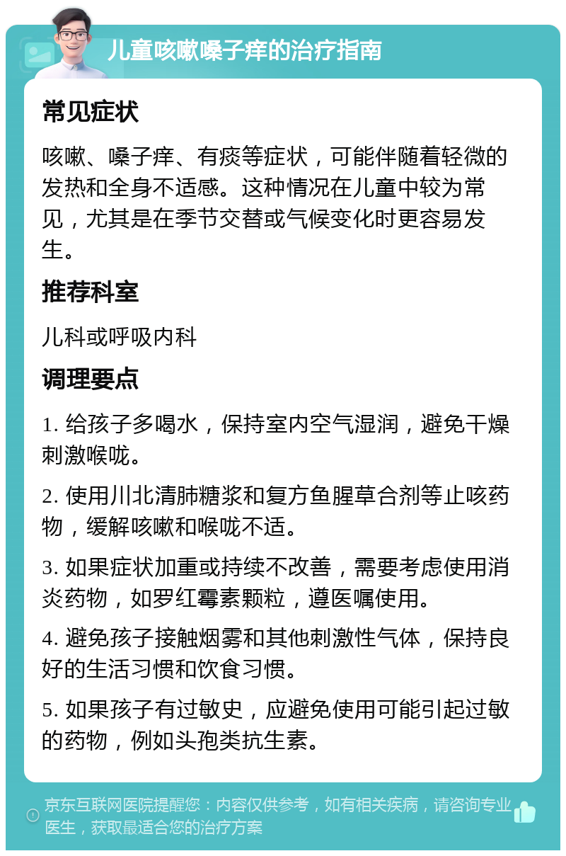 儿童咳嗽嗓子痒的治疗指南 常见症状 咳嗽、嗓子痒、有痰等症状，可能伴随着轻微的发热和全身不适感。这种情况在儿童中较为常见，尤其是在季节交替或气候变化时更容易发生。 推荐科室 儿科或呼吸内科 调理要点 1. 给孩子多喝水，保持室内空气湿润，避免干燥刺激喉咙。 2. 使用川北清肺糖浆和复方鱼腥草合剂等止咳药物，缓解咳嗽和喉咙不适。 3. 如果症状加重或持续不改善，需要考虑使用消炎药物，如罗红霉素颗粒，遵医嘱使用。 4. 避免孩子接触烟雾和其他刺激性气体，保持良好的生活习惯和饮食习惯。 5. 如果孩子有过敏史，应避免使用可能引起过敏的药物，例如头孢类抗生素。