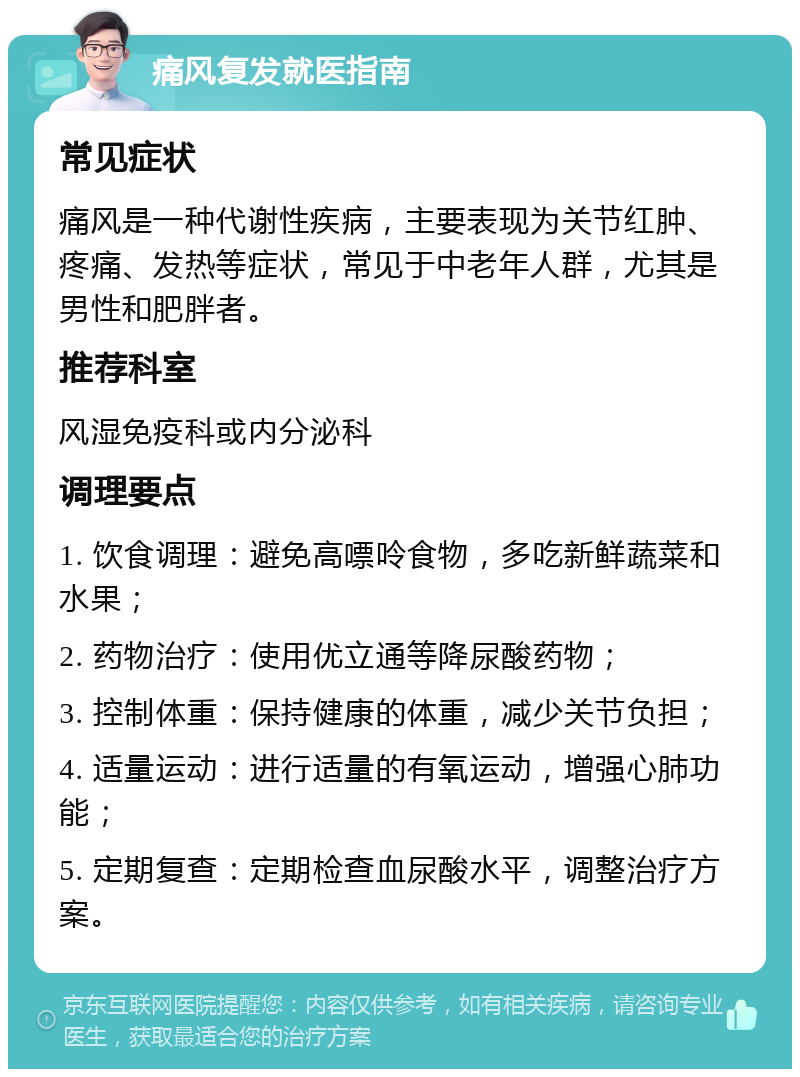 痛风复发就医指南 常见症状 痛风是一种代谢性疾病，主要表现为关节红肿、疼痛、发热等症状，常见于中老年人群，尤其是男性和肥胖者。 推荐科室 风湿免疫科或内分泌科 调理要点 1. 饮食调理：避免高嘌呤食物，多吃新鲜蔬菜和水果； 2. 药物治疗：使用优立通等降尿酸药物； 3. 控制体重：保持健康的体重，减少关节负担； 4. 适量运动：进行适量的有氧运动，增强心肺功能； 5. 定期复查：定期检查血尿酸水平，调整治疗方案。