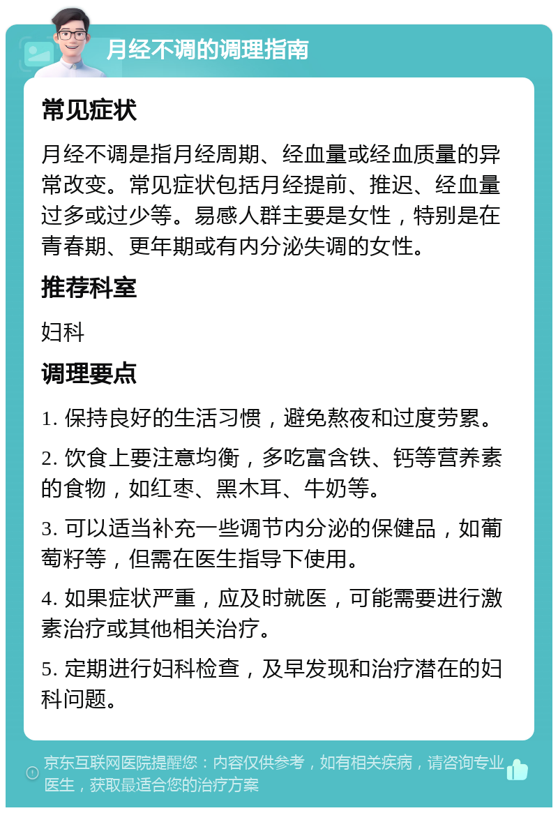 月经不调的调理指南 常见症状 月经不调是指月经周期、经血量或经血质量的异常改变。常见症状包括月经提前、推迟、经血量过多或过少等。易感人群主要是女性，特别是在青春期、更年期或有内分泌失调的女性。 推荐科室 妇科 调理要点 1. 保持良好的生活习惯，避免熬夜和过度劳累。 2. 饮食上要注意均衡，多吃富含铁、钙等营养素的食物，如红枣、黑木耳、牛奶等。 3. 可以适当补充一些调节内分泌的保健品，如葡萄籽等，但需在医生指导下使用。 4. 如果症状严重，应及时就医，可能需要进行激素治疗或其他相关治疗。 5. 定期进行妇科检查，及早发现和治疗潜在的妇科问题。