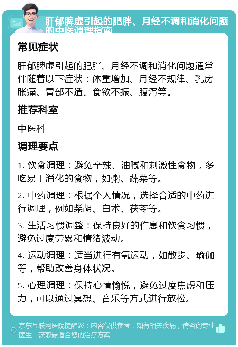 肝郁脾虚引起的肥胖、月经不调和消化问题的中医调理指南 常见症状 肝郁脾虚引起的肥胖、月经不调和消化问题通常伴随着以下症状：体重增加、月经不规律、乳房胀痛、胃部不适、食欲不振、腹泻等。 推荐科室 中医科 调理要点 1. 饮食调理：避免辛辣、油腻和刺激性食物，多吃易于消化的食物，如粥、蔬菜等。 2. 中药调理：根据个人情况，选择合适的中药进行调理，例如柴胡、白术、茯苓等。 3. 生活习惯调整：保持良好的作息和饮食习惯，避免过度劳累和情绪波动。 4. 运动调理：适当进行有氧运动，如散步、瑜伽等，帮助改善身体状况。 5. 心理调理：保持心情愉悦，避免过度焦虑和压力，可以通过冥想、音乐等方式进行放松。