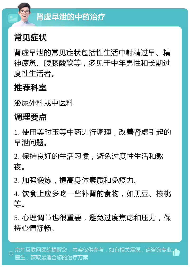 肾虚早泄的中药治疗 常见症状 肾虚早泄的常见症状包括性生活中射精过早、精神疲惫、腰膝酸软等，多见于中年男性和长期过度性生活者。 推荐科室 泌尿外科或中医科 调理要点 1. 使用美时玉等中药进行调理，改善肾虚引起的早泄问题。 2. 保持良好的生活习惯，避免过度性生活和熬夜。 3. 加强锻炼，提高身体素质和免疫力。 4. 饮食上应多吃一些补肾的食物，如黑豆、核桃等。 5. 心理调节也很重要，避免过度焦虑和压力，保持心情舒畅。