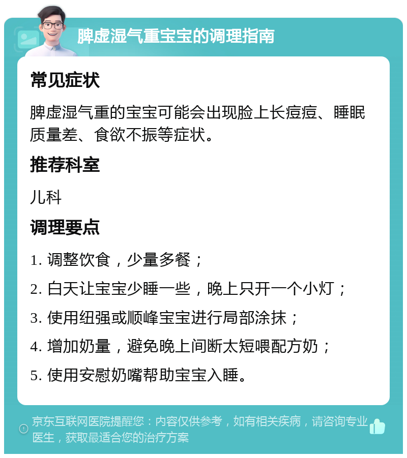 脾虚湿气重宝宝的调理指南 常见症状 脾虚湿气重的宝宝可能会出现脸上长痘痘、睡眠质量差、食欲不振等症状。 推荐科室 儿科 调理要点 1. 调整饮食，少量多餐； 2. 白天让宝宝少睡一些，晚上只开一个小灯； 3. 使用纽强或顺峰宝宝进行局部涂抹； 4. 增加奶量，避免晚上间断太短喂配方奶； 5. 使用安慰奶嘴帮助宝宝入睡。