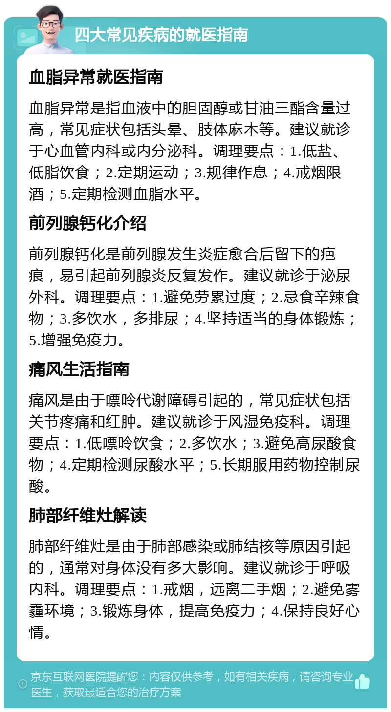 四大常见疾病的就医指南 血脂异常就医指南 血脂异常是指血液中的胆固醇或甘油三酯含量过高，常见症状包括头晕、肢体麻木等。建议就诊于心血管内科或内分泌科。调理要点：1.低盐、低脂饮食；2.定期运动；3.规律作息；4.戒烟限酒；5.定期检测血脂水平。 前列腺钙化介绍 前列腺钙化是前列腺发生炎症愈合后留下的疤痕，易引起前列腺炎反复发作。建议就诊于泌尿外科。调理要点：1.避免劳累过度；2.忌食辛辣食物；3.多饮水，多排尿；4.坚持适当的身体锻炼；5.增强免疫力。 痛风生活指南 痛风是由于嘌呤代谢障碍引起的，常见症状包括关节疼痛和红肿。建议就诊于风湿免疫科。调理要点：1.低嘌呤饮食；2.多饮水；3.避免高尿酸食物；4.定期检测尿酸水平；5.长期服用药物控制尿酸。 肺部纤维灶解读 肺部纤维灶是由于肺部感染或肺结核等原因引起的，通常对身体没有多大影响。建议就诊于呼吸内科。调理要点：1.戒烟，远离二手烟；2.避免雾霾环境；3.锻炼身体，提高免疫力；4.保持良好心情。