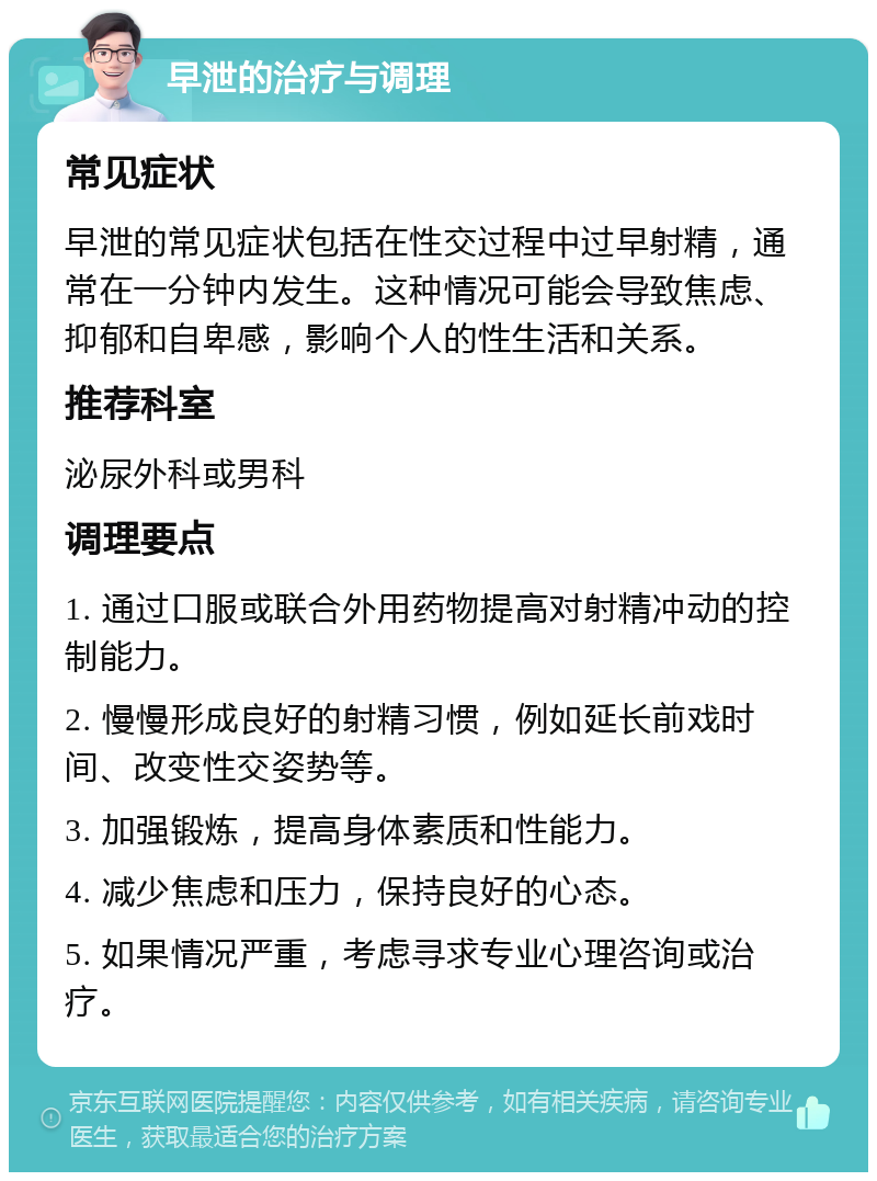 早泄的治疗与调理 常见症状 早泄的常见症状包括在性交过程中过早射精，通常在一分钟内发生。这种情况可能会导致焦虑、抑郁和自卑感，影响个人的性生活和关系。 推荐科室 泌尿外科或男科 调理要点 1. 通过口服或联合外用药物提高对射精冲动的控制能力。 2. 慢慢形成良好的射精习惯，例如延长前戏时间、改变性交姿势等。 3. 加强锻炼，提高身体素质和性能力。 4. 减少焦虑和压力，保持良好的心态。 5. 如果情况严重，考虑寻求专业心理咨询或治疗。