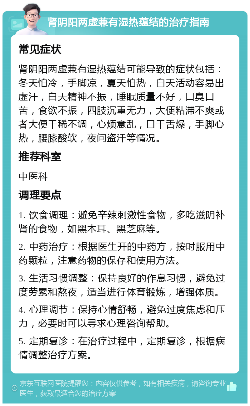 肾阴阳两虚兼有湿热蕴结的治疗指南 常见症状 肾阴阳两虚兼有湿热蕴结可能导致的症状包括：冬天怕冷，手脚凉，夏天怕热，白天活动容易出虚汗，白天精神不振，睡眠质量不好，口臭口苦，食欲不振，四肢沉重无力，大便粘滞不爽或者大便干稀不调，心烦意乱，口干舌燥，手脚心热，腰膝酸软，夜间盗汗等情况。 推荐科室 中医科 调理要点 1. 饮食调理：避免辛辣刺激性食物，多吃滋阴补肾的食物，如黑木耳、黑芝麻等。 2. 中药治疗：根据医生开的中药方，按时服用中药颗粒，注意药物的保存和使用方法。 3. 生活习惯调整：保持良好的作息习惯，避免过度劳累和熬夜，适当进行体育锻炼，增强体质。 4. 心理调节：保持心情舒畅，避免过度焦虑和压力，必要时可以寻求心理咨询帮助。 5. 定期复诊：在治疗过程中，定期复诊，根据病情调整治疗方案。