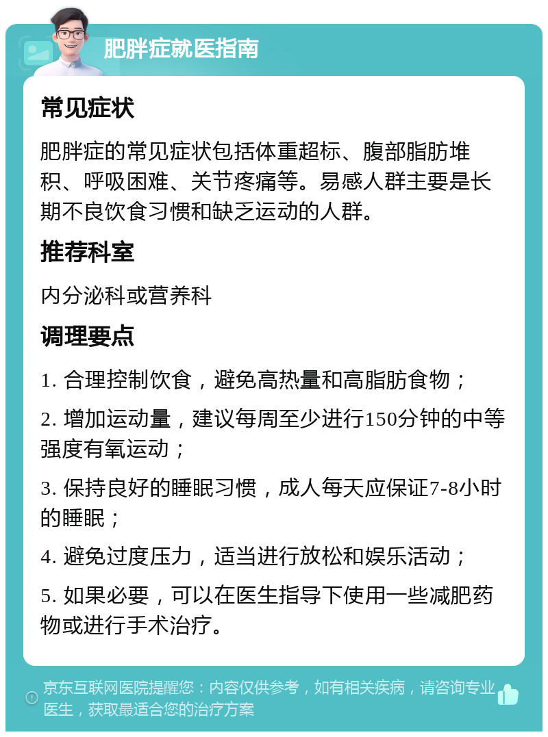 肥胖症就医指南 常见症状 肥胖症的常见症状包括体重超标、腹部脂肪堆积、呼吸困难、关节疼痛等。易感人群主要是长期不良饮食习惯和缺乏运动的人群。 推荐科室 内分泌科或营养科 调理要点 1. 合理控制饮食，避免高热量和高脂肪食物； 2. 增加运动量，建议每周至少进行150分钟的中等强度有氧运动； 3. 保持良好的睡眠习惯，成人每天应保证7-8小时的睡眠； 4. 避免过度压力，适当进行放松和娱乐活动； 5. 如果必要，可以在医生指导下使用一些减肥药物或进行手术治疗。