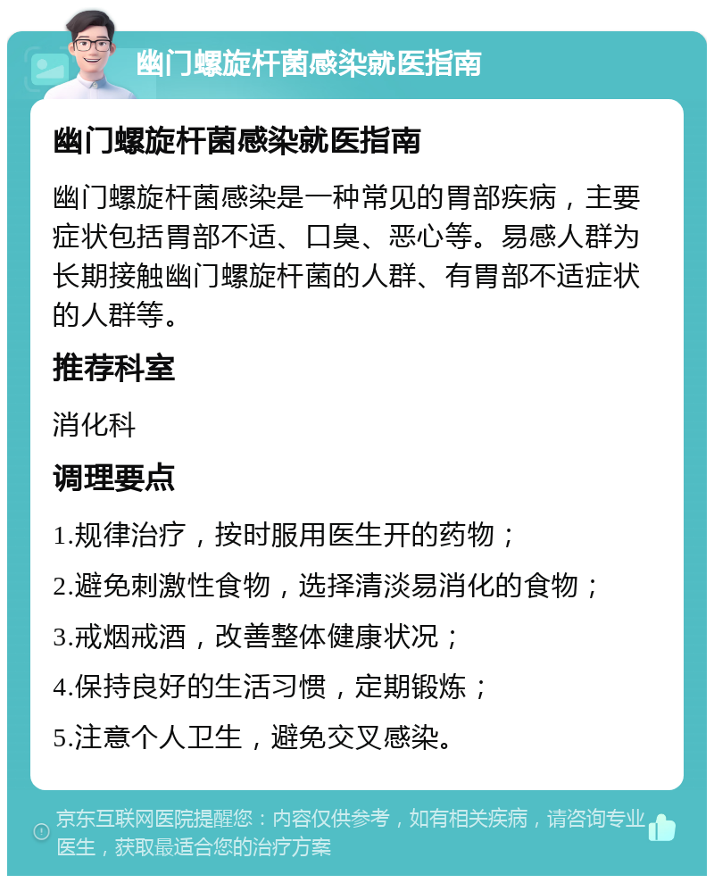 幽门螺旋杆菌感染就医指南 幽门螺旋杆菌感染就医指南 幽门螺旋杆菌感染是一种常见的胃部疾病，主要症状包括胃部不适、口臭、恶心等。易感人群为长期接触幽门螺旋杆菌的人群、有胃部不适症状的人群等。 推荐科室 消化科 调理要点 1.规律治疗，按时服用医生开的药物； 2.避免刺激性食物，选择清淡易消化的食物； 3.戒烟戒酒，改善整体健康状况； 4.保持良好的生活习惯，定期锻炼； 5.注意个人卫生，避免交叉感染。