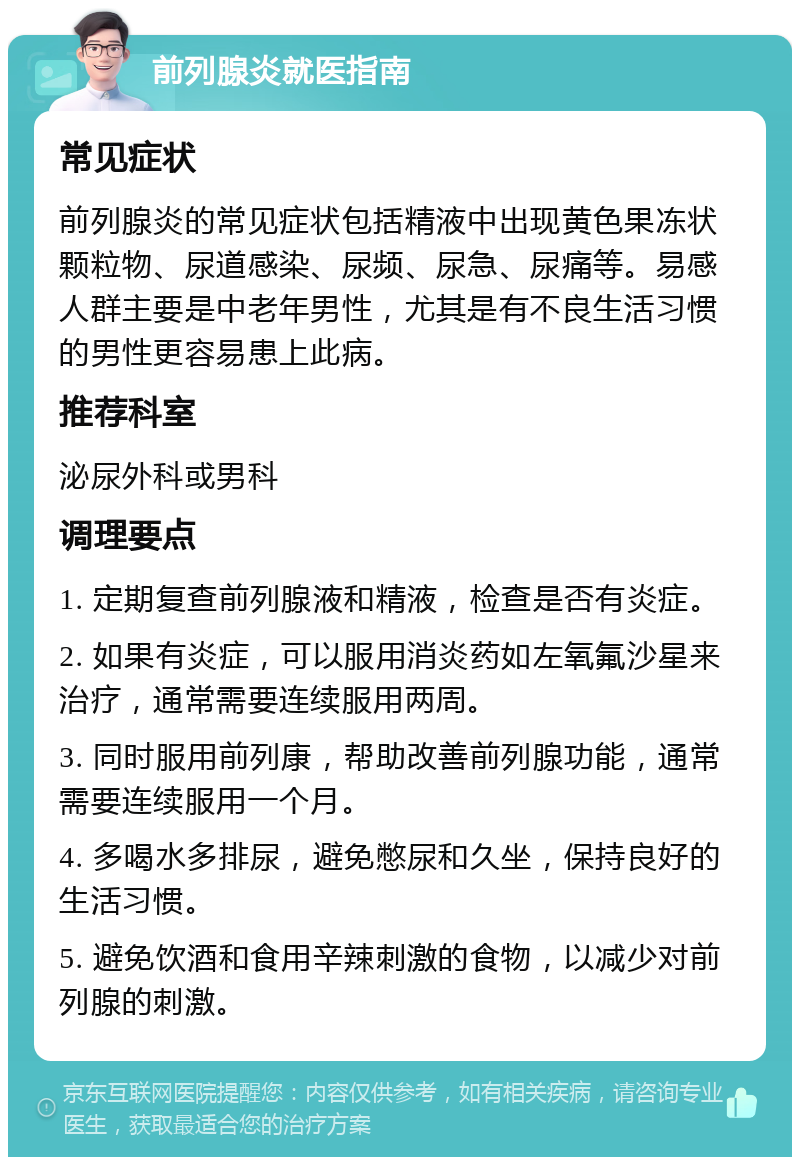 前列腺炎就医指南 常见症状 前列腺炎的常见症状包括精液中出现黄色果冻状颗粒物、尿道感染、尿频、尿急、尿痛等。易感人群主要是中老年男性，尤其是有不良生活习惯的男性更容易患上此病。 推荐科室 泌尿外科或男科 调理要点 1. 定期复查前列腺液和精液，检查是否有炎症。 2. 如果有炎症，可以服用消炎药如左氧氟沙星来治疗，通常需要连续服用两周。 3. 同时服用前列康，帮助改善前列腺功能，通常需要连续服用一个月。 4. 多喝水多排尿，避免憋尿和久坐，保持良好的生活习惯。 5. 避免饮酒和食用辛辣刺激的食物，以减少对前列腺的刺激。