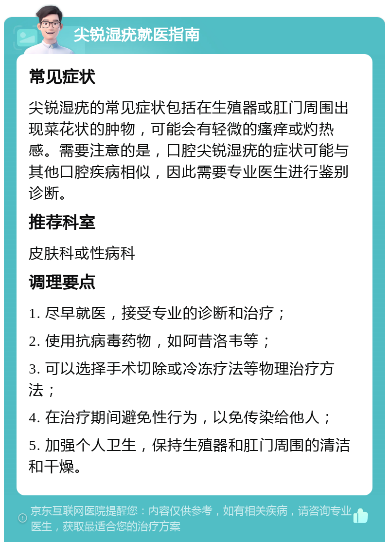 尖锐湿疣就医指南 常见症状 尖锐湿疣的常见症状包括在生殖器或肛门周围出现菜花状的肿物，可能会有轻微的瘙痒或灼热感。需要注意的是，口腔尖锐湿疣的症状可能与其他口腔疾病相似，因此需要专业医生进行鉴别诊断。 推荐科室 皮肤科或性病科 调理要点 1. 尽早就医，接受专业的诊断和治疗； 2. 使用抗病毒药物，如阿昔洛韦等； 3. 可以选择手术切除或冷冻疗法等物理治疗方法； 4. 在治疗期间避免性行为，以免传染给他人； 5. 加强个人卫生，保持生殖器和肛门周围的清洁和干燥。