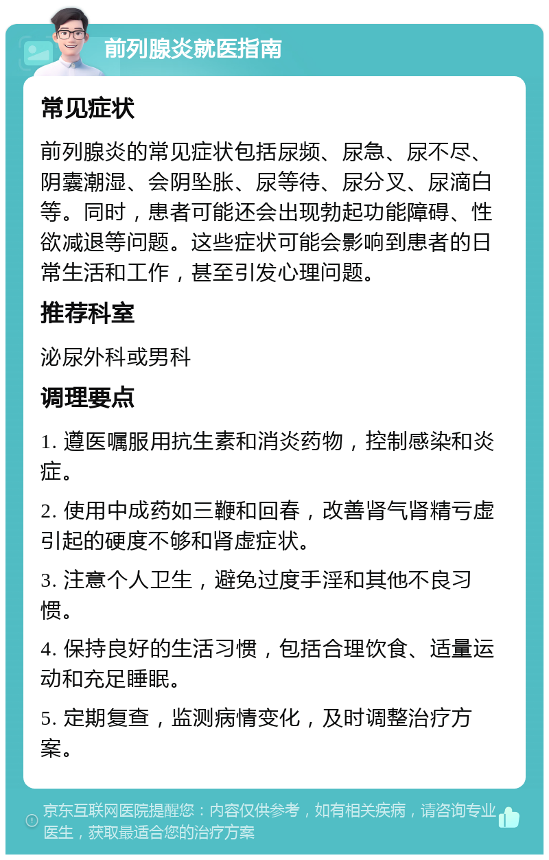 前列腺炎就医指南 常见症状 前列腺炎的常见症状包括尿频、尿急、尿不尽、阴囊潮湿、会阴坠胀、尿等待、尿分叉、尿滴白等。同时，患者可能还会出现勃起功能障碍、性欲减退等问题。这些症状可能会影响到患者的日常生活和工作，甚至引发心理问题。 推荐科室 泌尿外科或男科 调理要点 1. 遵医嘱服用抗生素和消炎药物，控制感染和炎症。 2. 使用中成药如三鞭和回春，改善肾气肾精亏虚引起的硬度不够和肾虚症状。 3. 注意个人卫生，避免过度手淫和其他不良习惯。 4. 保持良好的生活习惯，包括合理饮食、适量运动和充足睡眠。 5. 定期复查，监测病情变化，及时调整治疗方案。